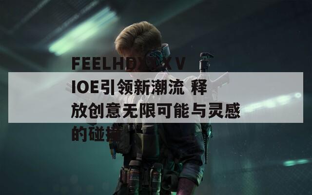 FEELHDXXⅩVIOE引领新潮流 释放创意无限可能与灵感的碰撞