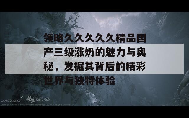 领略久久久久久精品国产三级涨奶的魅力与奥秘，发掘其背后的精彩世界与独特体验