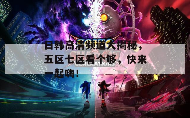 日韩高清频道大揭秘，五区七区看个够，快来一起嗨！