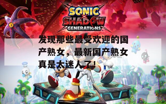 发现那些最受欢迎的国产熟女，最新国产熟女真是太迷人了！