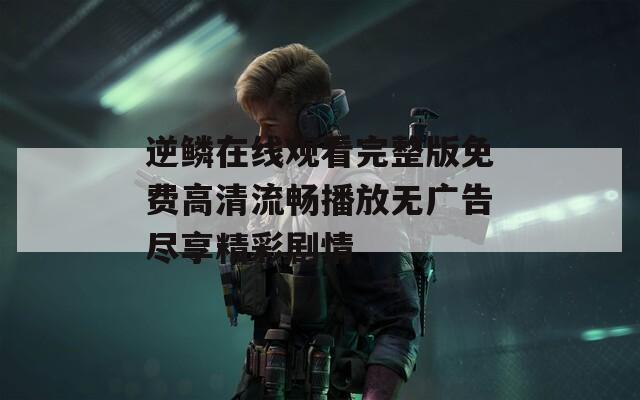 逆鳞在线观看完整版免费高清流畅播放无广告尽享精彩剧情