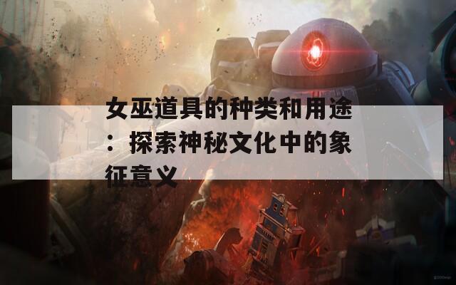 女巫道具的种类和用途：探索神秘文化中的象征意义