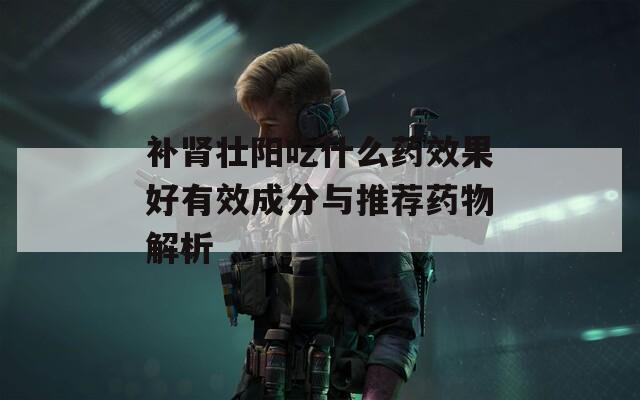 补肾壮阳吃什么药效果好有效成分与推荐药物解析