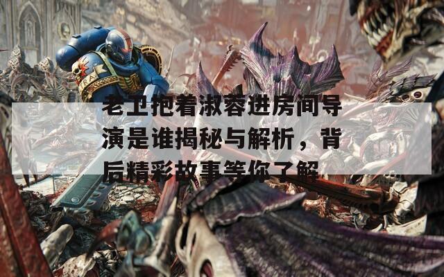 老卫抱着淑蓉进房间导演是谁揭秘与解析，背后精彩故事等你了解