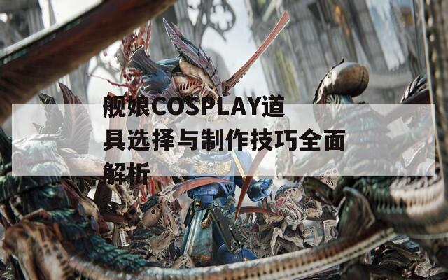 舰娘COSPLAY道具选择与制作技巧全面解析