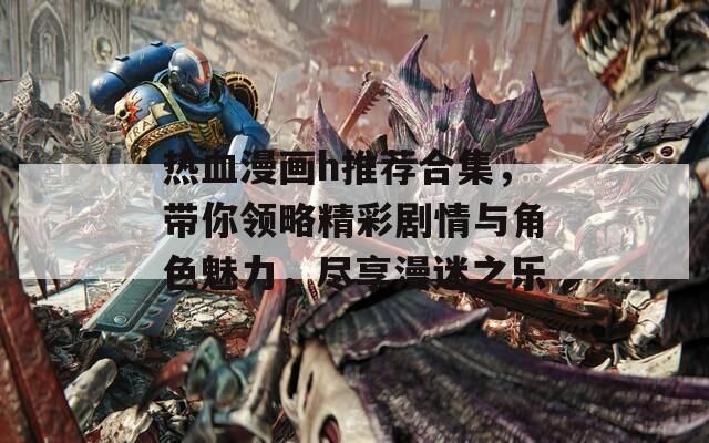 热血漫画h推荐合集，带你领略精彩剧情与角色魅力，尽享漫迷之乐