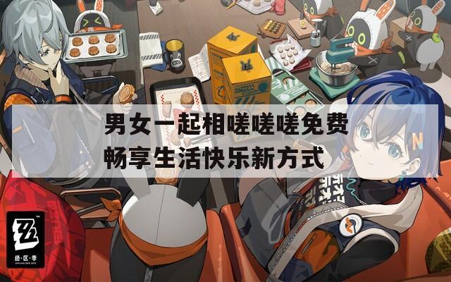 男女一起相嗟嗟嗟免费畅享生活快乐新方式