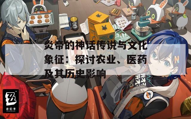 炎帝的神话传说与文化象征：探讨农业、医药及其历史影响