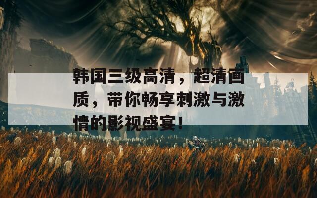 韩国三级高清，超清画质，带你畅享刺激与激情的影视盛宴！