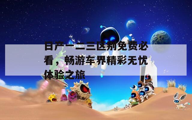 日产一二三区别免费必看，畅游车界精彩无忧体验之旅