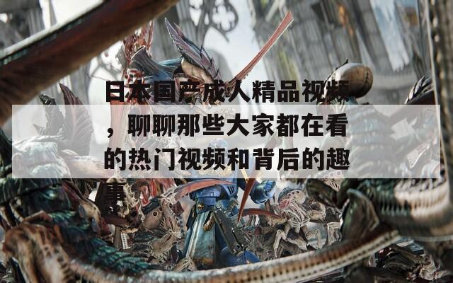 日本国产成人精品视频，聊聊那些大家都在看的热门视频和背后的趣事