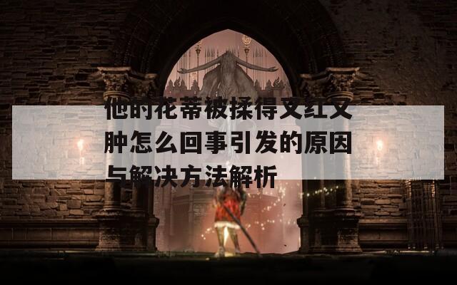 他的花蒂被揉得又红又肿怎么回事引发的原因与解决方法解析