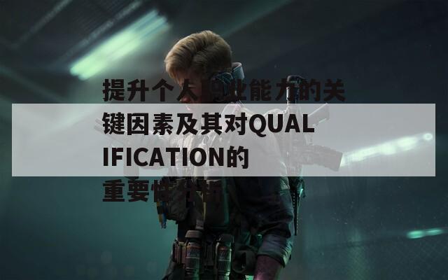 提升个人职业能力的关键因素及其对QUALIFICATION的重要性分析