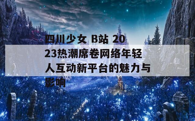 四川少女 B站 2023热潮席卷网络年轻人互动新平台的魅力与影响