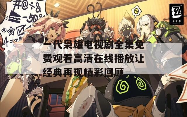 一代枭雄电视剧全集免费观看高清在线播放让经典再现精彩回顾