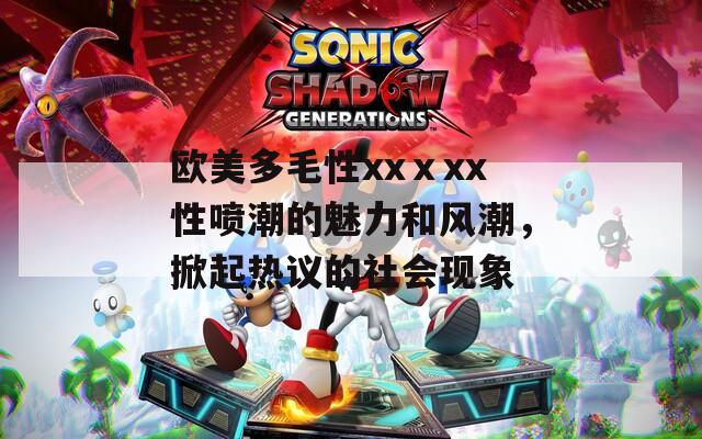 欧美多毛性xxⅹxx性喷潮的魅力和风潮，掀起热议的社会现象