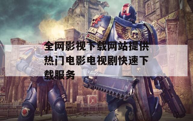 全网影视下载网站提供热门电影电视剧快速下载服务
