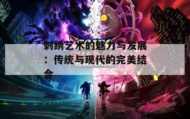 刺绣艺术的魅力与发展：传统与现代的完美结合