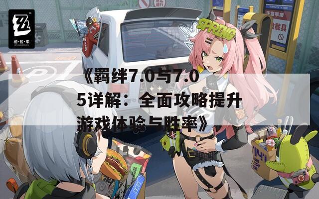 《羁绊7.0与7.05详解：全面攻略提升游戏体验与胜率》