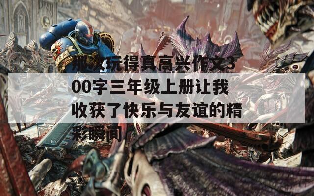 那次玩得真高兴作文300字三年级上册让我收获了快乐与友谊的精彩瞬间
