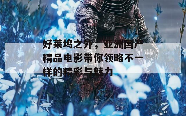 好莱坞之外，亚洲国产精品电影带你领略不一样的精彩与魅力