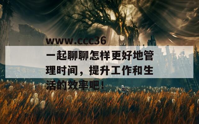 www.ccc36 一起聊聊怎样更好地管理时间，提升工作和生活的效率吧！