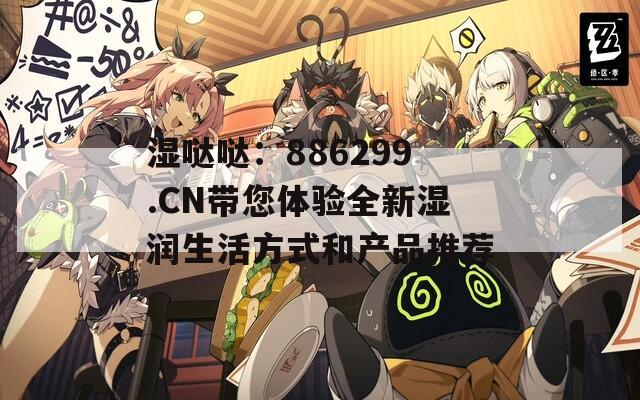湿哒哒：886299.CN带您体验全新湿润生活方式和产品推荐