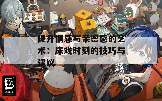 提升情感与亲密感的艺术：床戏时刻的技巧与建议