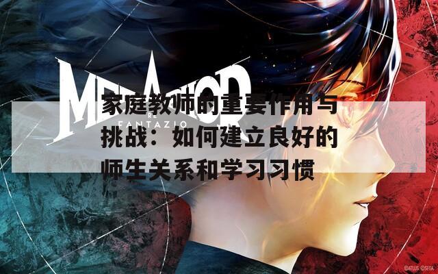 家庭教师的重要作用与挑战：如何建立良好的师生关系和学习习惯