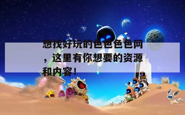 想找好玩的色色色色网，这里有你想要的资源和内容！