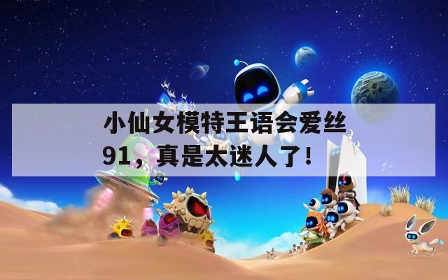 小仙女模特王语会爱丝91，真是太迷人了！