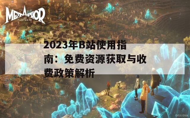 2023年B站使用指南：免费资源获取与收费政策解析