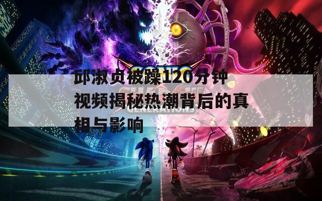 邱淑贞被躁120分钟视频揭秘热潮背后的真相与影响