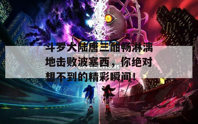 斗罗大陆唐三酣畅淋漓地击败波塞西，你绝对想不到的精彩瞬间！