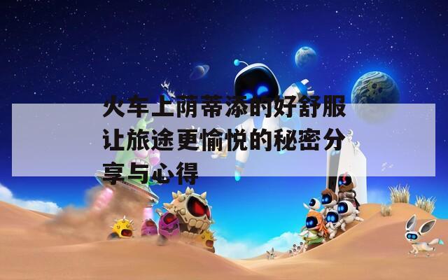火车上荫蒂添的好舒服让旅途更愉悦的秘密分享与心得