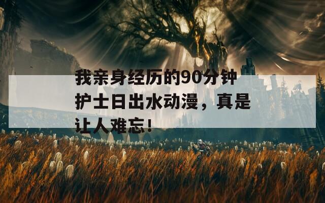 我亲身经历的90分钟护士日出水动漫，真是让人难忘！