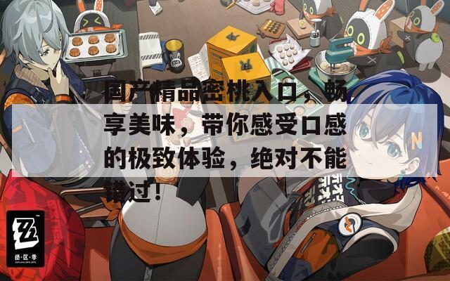 国产精品密桃入口，畅享美味，带你感受口感的极致体验，绝对不能错过！