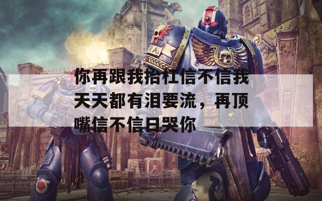 你再跟我抬杠信不信我天天都有泪要流，再顶嘴信不信日哭你