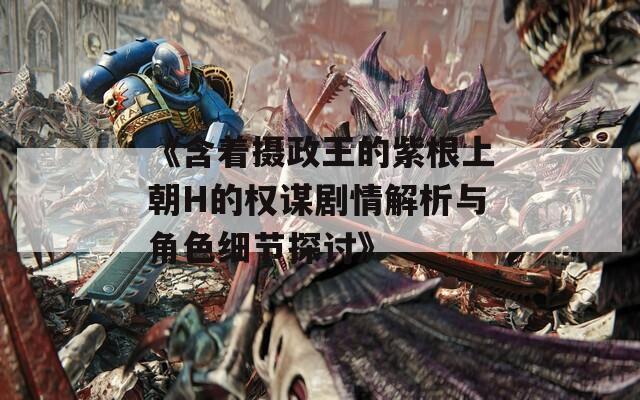 《含着摄政王的紫根上朝H的权谋剧情解析与角色细节探讨》