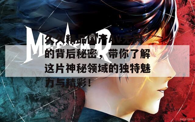 久久精品国产Av无码的背后秘密，带你了解这片神秘领域的独特魅力与精彩！