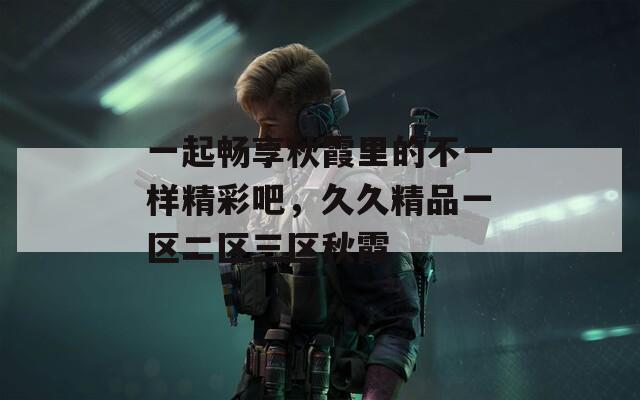一起畅享秋霞里的不一样精彩吧，久久精品一区二区三区秋霞
