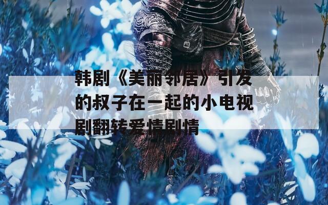 韩剧《美丽邻居》引发的叔子在一起的小电视剧翻转爱情剧情