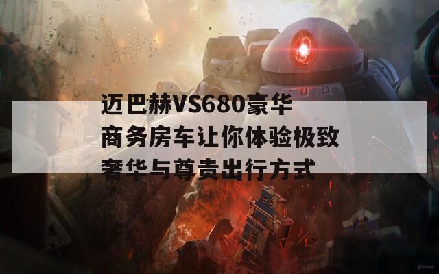 迈巴赫VS680豪华商务房车让你体验极致奢华与尊贵出行方式