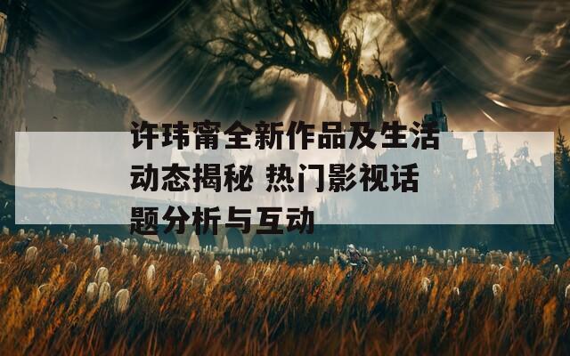 许玮甯全新作品及生活动态揭秘 热门影视话题分析与互动