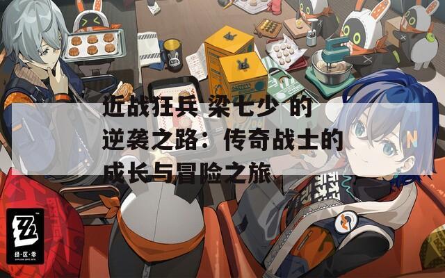 近战狂兵 梁七少 的逆袭之路：传奇战士的成长与冒险之旅