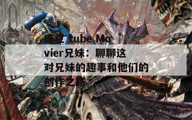麻豆 tube Movier兄妹：聊聊这对兄妹的趣事和他们的创作之路