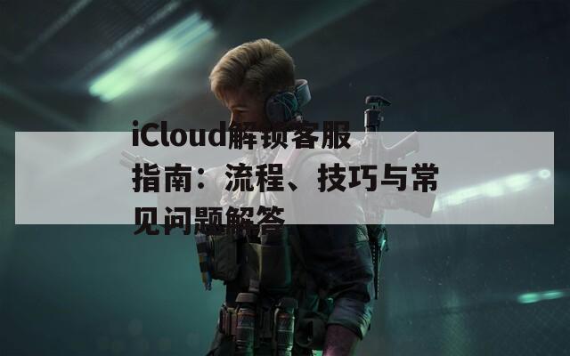 iCloud解锁客服指南：流程、技巧与常见问题解答