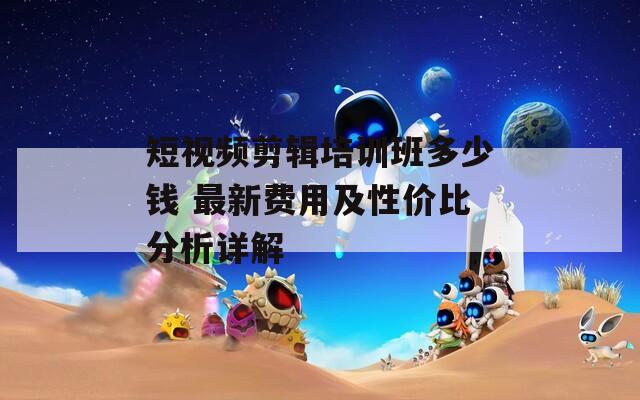 短视频剪辑培训班多少钱 最新费用及性价比分析详解