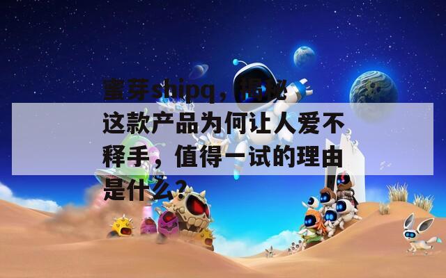 蜜芽shipq，揭秘这款产品为何让人爱不释手，值得一试的理由是什么？