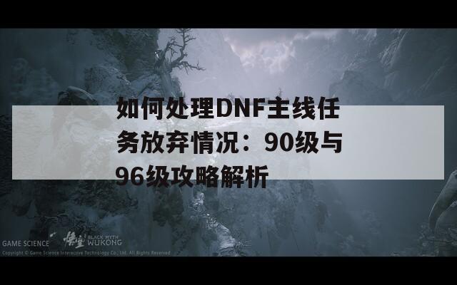 如何处理DNF主线任务放弃情况：90级与96级攻略解析